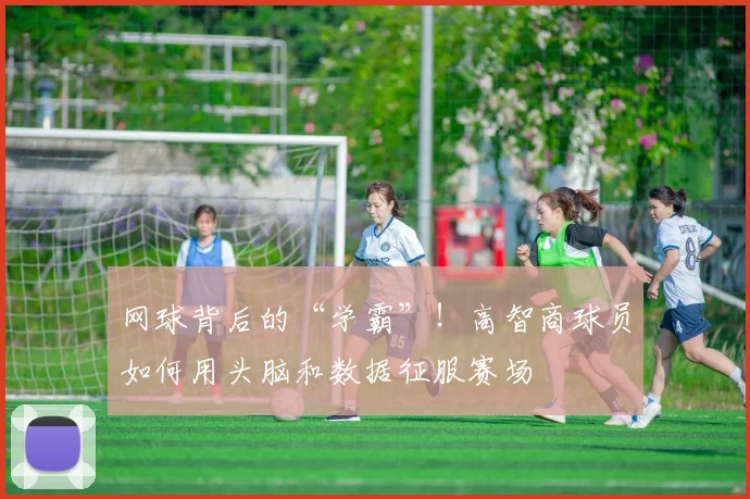 网球背后的“学霸”！高智商球员如何用头脑和数据征服赛场