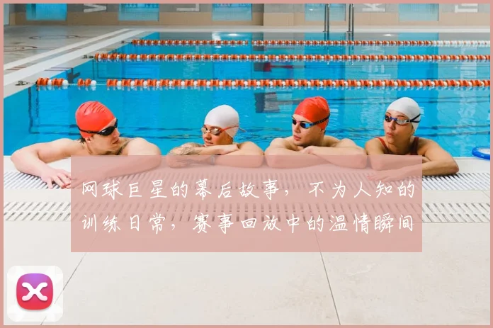 网球巨星的幕后故事,不为人知的训练日常,赛事回放中的温情瞬间