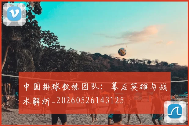 中国排球教练团队：幕后英雄与战术解析_20260526143125