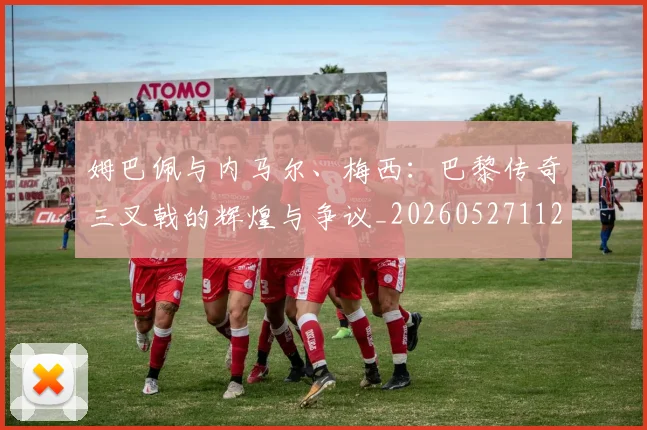 姆巴佩与内马尔、梅西:巴黎传奇三叉戟的辉煌与争议_20260527112120_20260609132721